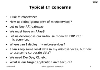 • I like microservices
• How to define granularity of microservices?
• Let us buy API gateway
• We must have an APaaS
• Let us decompose our in-house monolith ERP into
microservices
• Where can I deploy my microservices?
• I can keep some local data in my microservices, but how
to use some corporate data?
• We need DevOps, CI, etc.
• What is our target application architecture?
2016-09-01 Better application architecture 3
Typical IT concerns
 