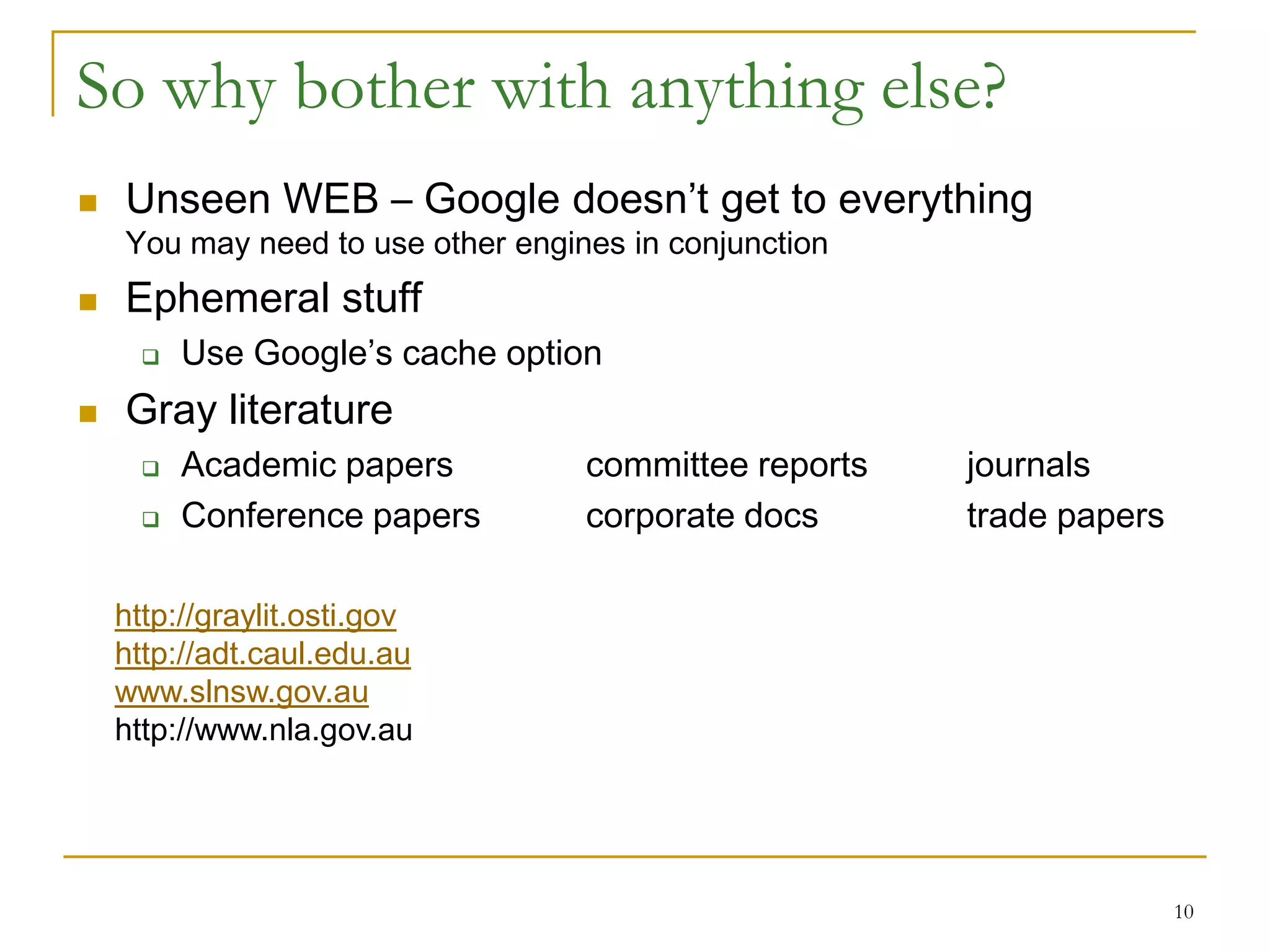 So why bother with anything else?
   Unseen WEB – Google doesn’t get to everything
    You may need to use other engines in conjunction
   Ephemeral stuff
         Use Google’s cache option
   Gray literature
         Academic papers          committee reports   journals
         Conference papers        corporate docs      trade papers

    http://graylit.osti.gov
    http://adt.caul.edu.au
    www.slnsw.gov.au
    http://www.nla.gov.au




                                                                      10
 