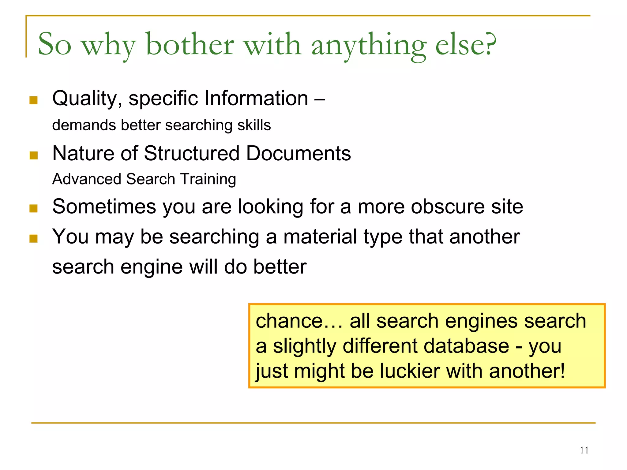 So why bother with anything else?
   Quality, specific Information –
    demands better searching skills
   Nature of Structured Documents
    Advanced Search Training
   Sometimes you are looking for a more obscure site
   You may be searching a material type that another
    search engine will do better

                                chance… all search engines search
                                a slightly different database - you
                                just might be luckier with another!


                                                                  11
 