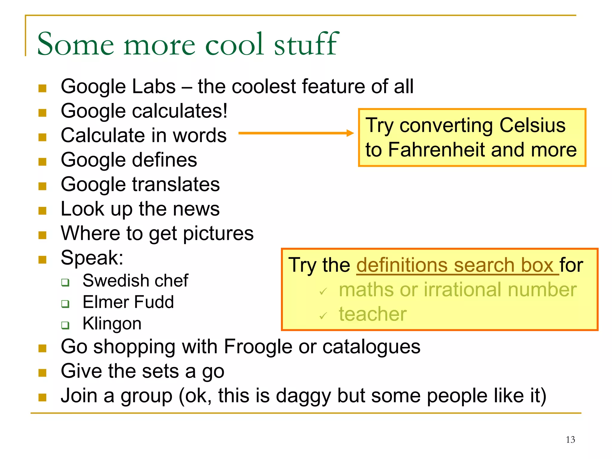 Some more cool stuff
   Google Labs – the coolest feature of all
   Google calculates!
   Calculate in words               Try converting Celsius
   Google defines                   to Fahrenheit and more
   Google translates
   Look up the news
   Where to get pictures
   Speak:                  Try the definitions search box for
       Swedish chef
                                    maths or irrational number
       Elmer Fudd
       Klingon                     teacher
   Go shopping with Froogle or catalogues
   Give the sets a go
   Join a group (ok, this is daggy but some people like it)
                                                               13
 