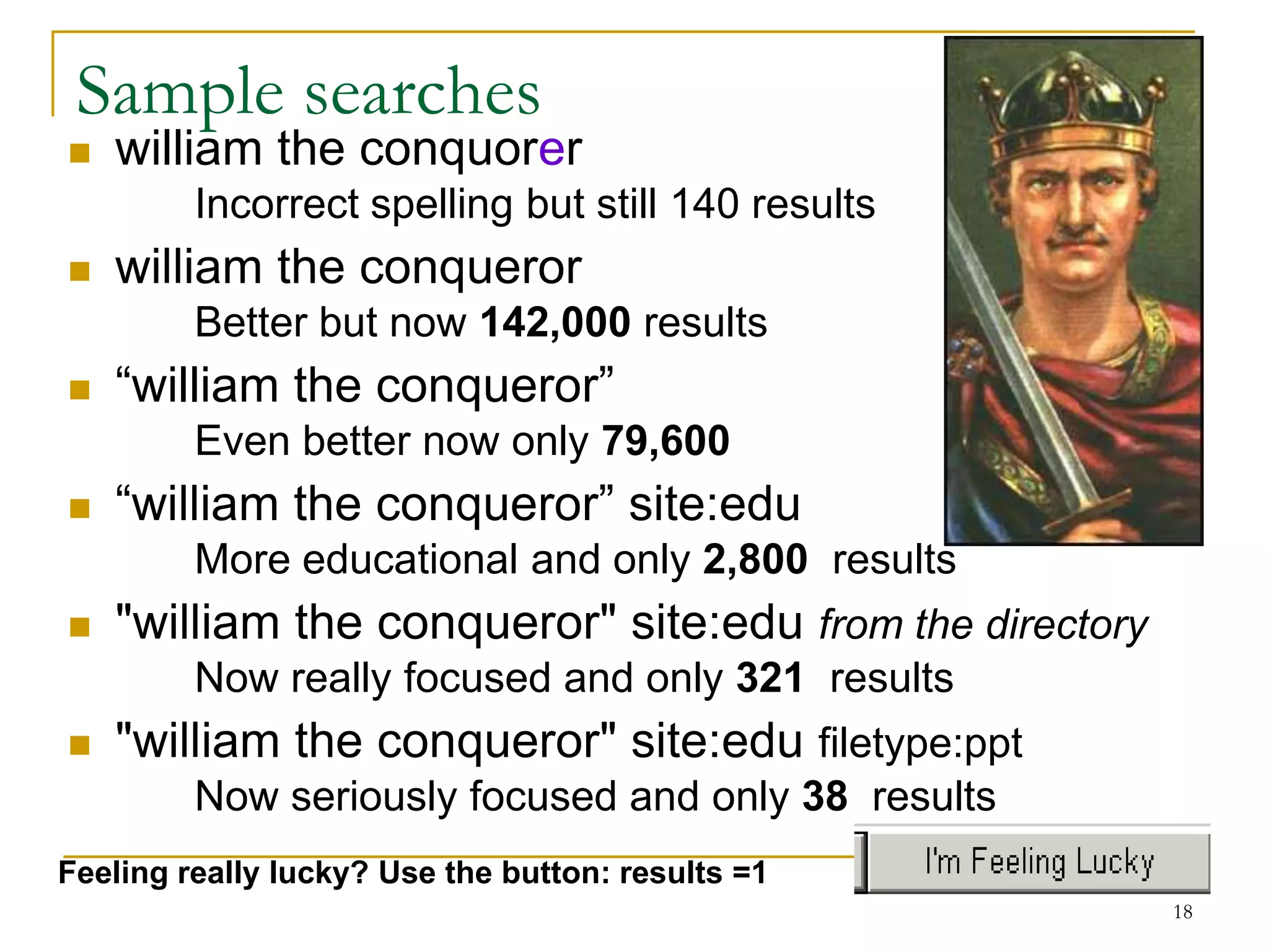 Sample searches
   william the conquorer
         Incorrect spelling but still 140 results
   william the conqueror
         Better but now 142,000 results
   “william the conqueror”
         Even better now only 79,600
   “william the conqueror” site:edu
         More educational and only 2,800 results
   "william the conqueror" site:edu from the directory
         Now really focused and only 321 results
   "william the conqueror" site:edu filetype:ppt
         Now seriously focused and only 38 results
Feeling really lucky? Use the button: results =1
                                                          18
 