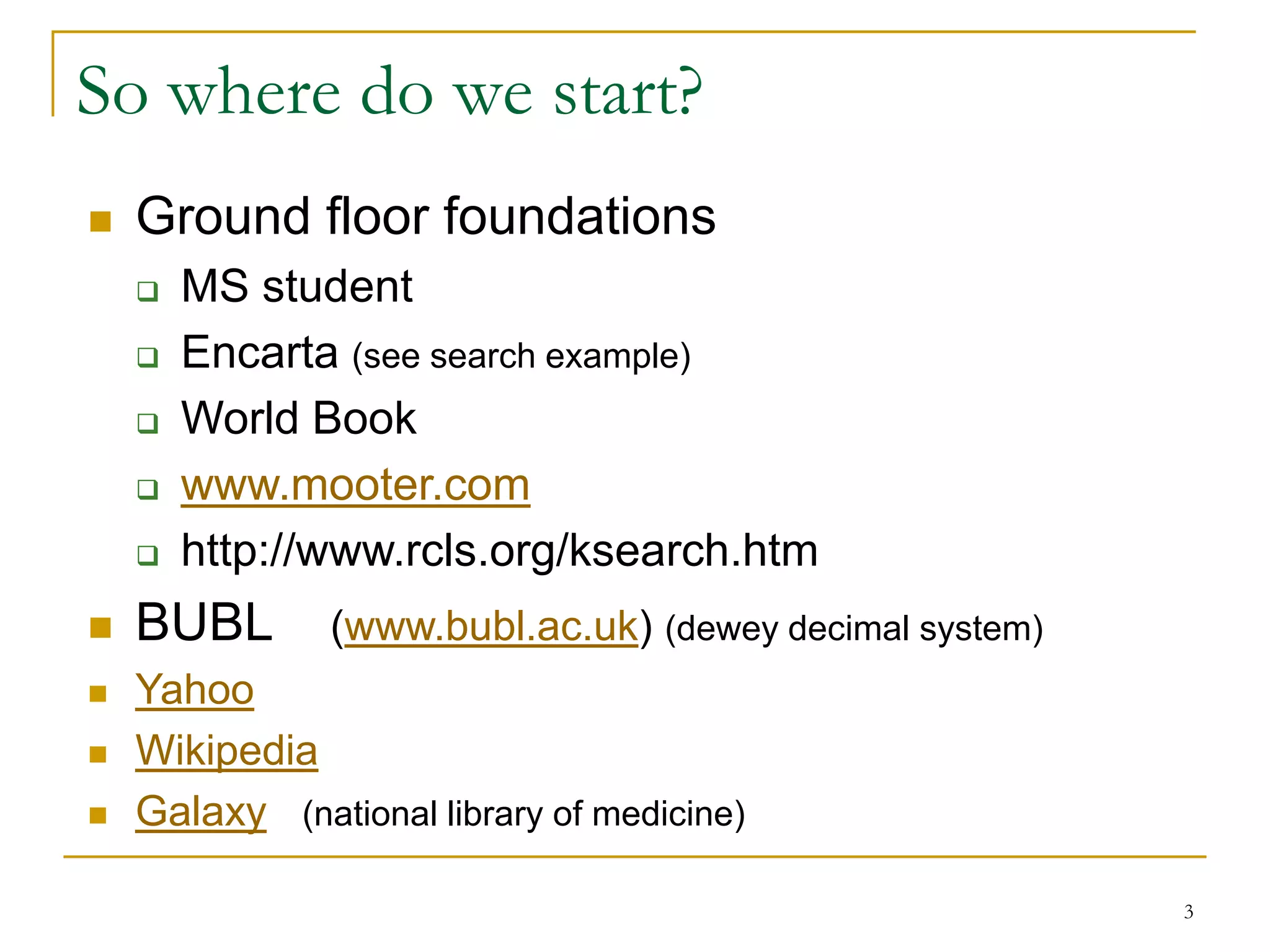 So where do we start?
   Ground floor foundations
       MS student
       Encarta (see search example)
       World Book
       www.mooter.com
       http://www.rcls.org/ksearch.htm
   BUBL       (www.bubl.ac.uk) (dewey decimal system)
   Yahoo
   Wikipedia
   Galaxy (national library of medicine)

                                                         3
 