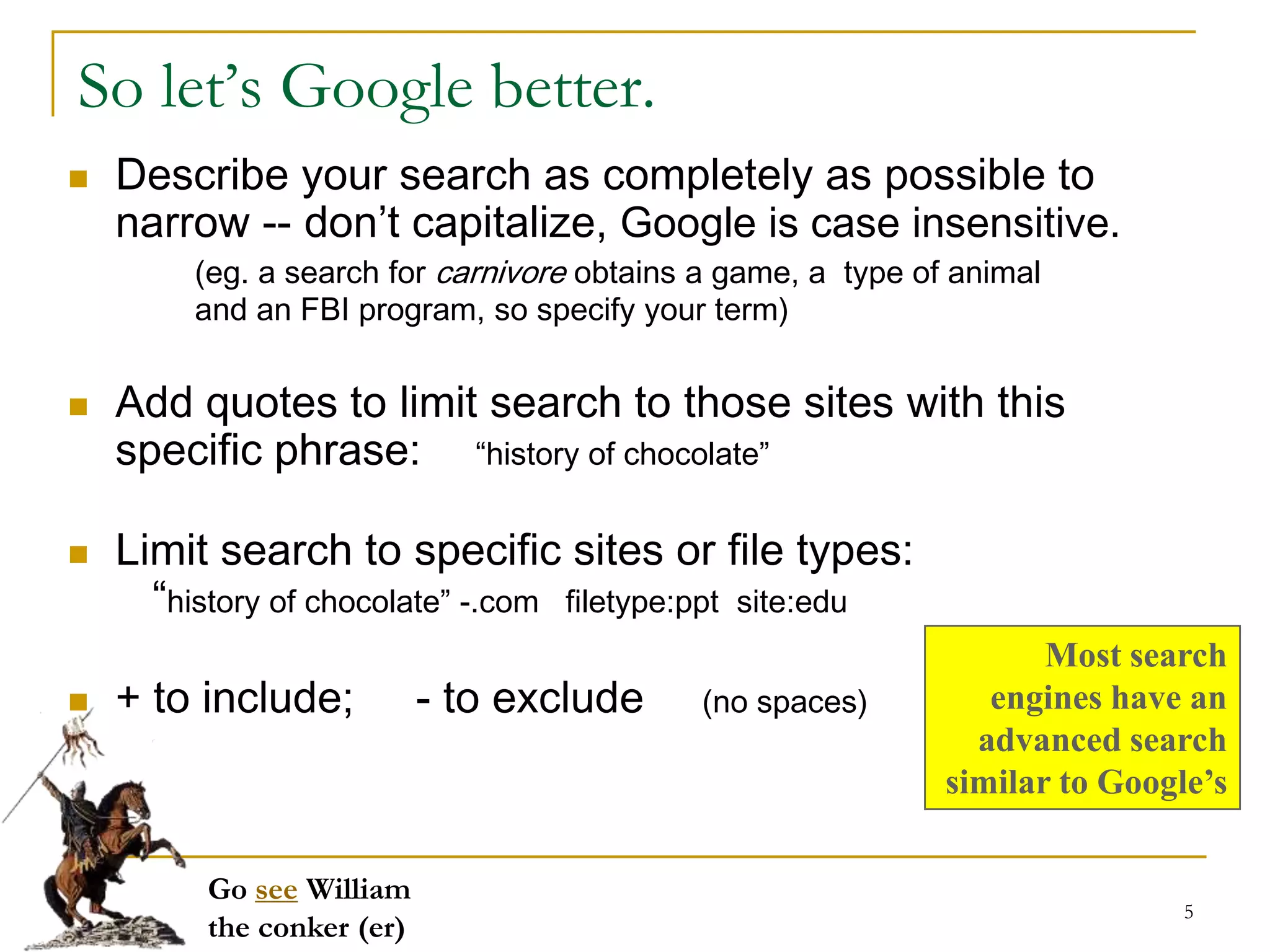 So let’s Google better.
   Describe your search as completely as possible to
    narrow -- don’t capitalize, Google is case insensitive.
         (eg. a search for carnivore obtains a game, a type of animal
         and an FBI program, so specify your term)


   Add quotes to limit search to those sites with this
    specific phrase: “history of chocolate”

   Limit search to specific sites or file types:
      “history of chocolate” -.com filetype:ppt site:edu
                                                                     Most search
   + to include;           - to exclude    (no spaces)          engines have an
                                                                advanced search
                                                              similar to Google’s

          Go see William
                                                                              5
          the conker (er)
 