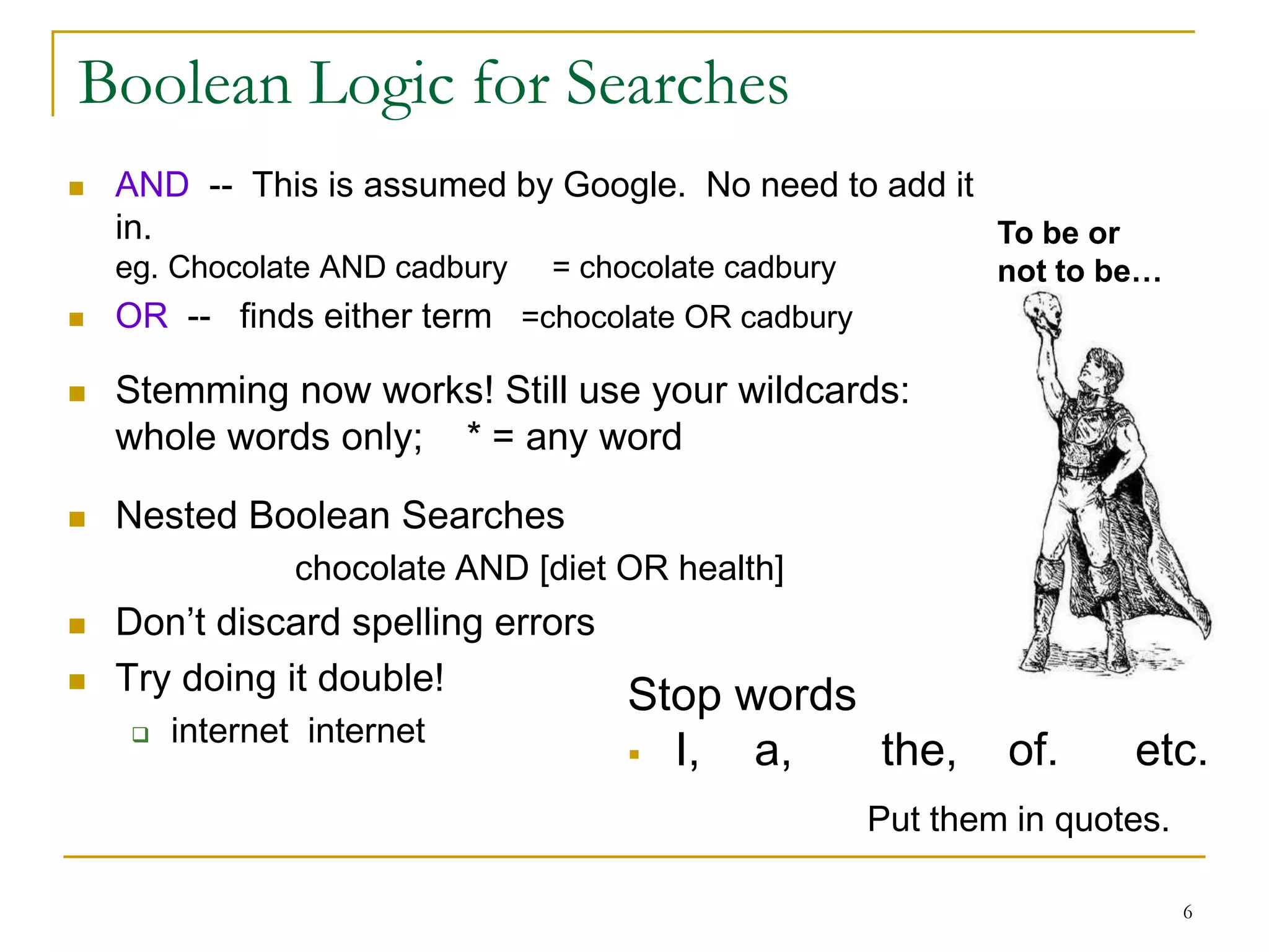 Boolean Logic for Searches
   AND -- This is assumed by Google. No need to add it
    in.                                                 To be or
    eg. Chocolate AND cadbury   = chocolate cadbury           not to be…
   OR -- finds either term =chocolate OR cadbury

   Stemming now works! Still use your wildcards:
    whole words only; * = any word

   Nested Boolean Searches
                 chocolate AND [diet OR health]
   Don’t discard spelling errors
   Try doing it double!          Stop words
         internet internet
     
                                        I,   a,      the,    of.     etc.
                                                      Put them in quotes.

                                                                            6
 