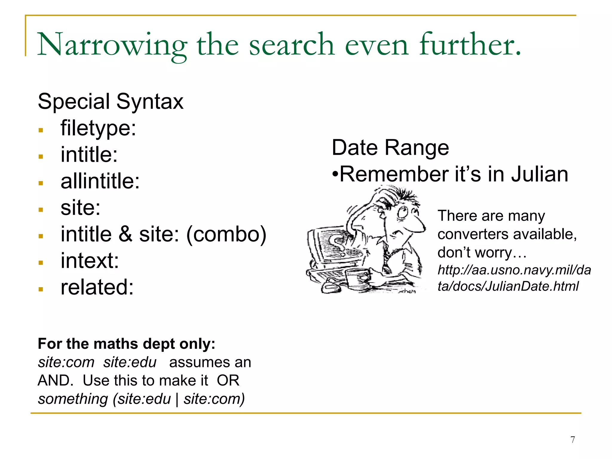 Narrowing the search even further.
Special Syntax
 filetype:
 intitle:                        Date Range
 allintitle:                     •Remember it’s in Julian
 site:                                     There are many
 intitle & site: (combo)                   converters available,
                                            don’t worry…
 intext:                                   http://aa.usno.navy.mil/da
 related:                                  ta/docs/JulianDate.html



For the maths dept only:
site:com site:edu assumes an
AND. Use this to make it OR
something (site:edu | site:com)

                                                                  7
 