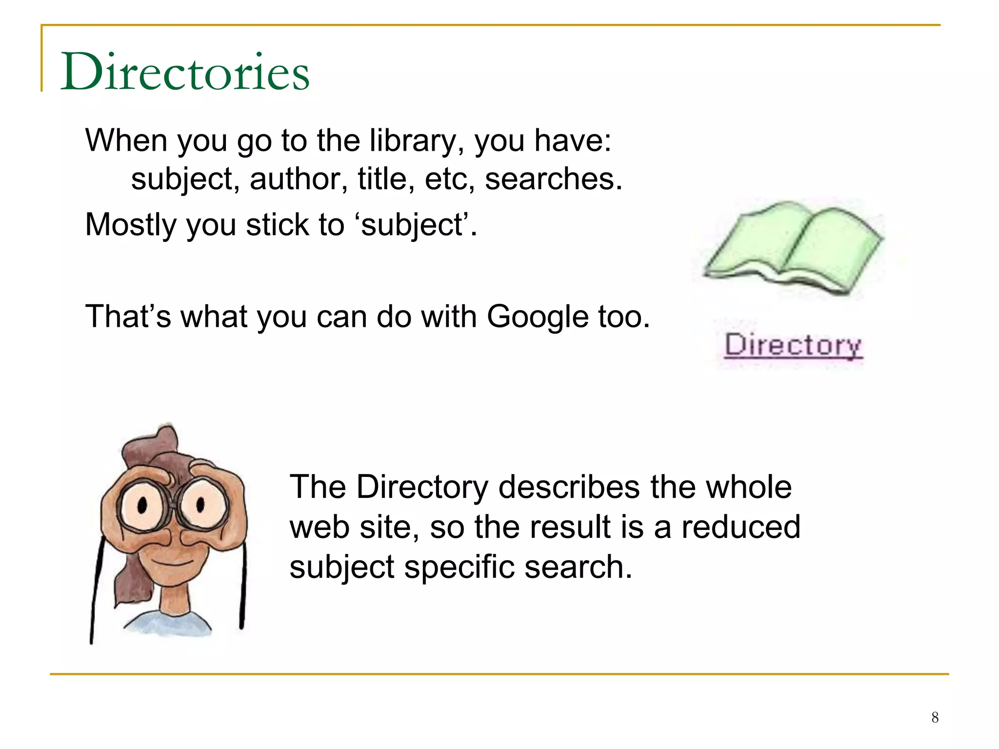 Directories
 When you go to the library, you have:
   subject, author, title, etc, searches.
 Mostly you stick to „subject‟.

 That‟s what you can do with Google too.




                The Directory describes the whole
                web site, so the result is a reduced
                subject specific search.



                                                       8
 