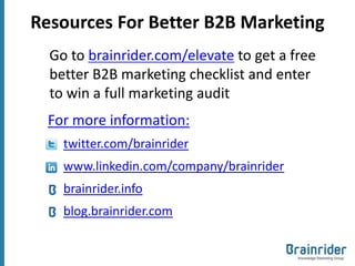 Resources For Better B2B Marketing
  Go to brainrider.com/elevate to get a free
  better B2B marketing checklist and enter
  to win a full marketing audit
  For more information:
    twitter.com/brainrider
    www.linkedin.com/company/brainrider
    brainrider.info
    blog.brainrider.com
 