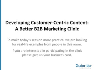 Developing Customer-Centric Content:
    A Better B2B Marketing Clinic

To make today’s session more practical we are looking
   for real-life examples from people in this room.
   If you are interested in participating in the clinic
           please give us your business card.
 