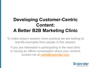 Developing Customer-Centric
              Content:
    A Better B2B Marketing Clinic
To make today’s session more practical we are looking at
     real-life examples from people in this session.
  If you are interested in participating in the next clinic
  or having an offline conversation about your content,
           contact me at nolin@brainrider.com
 