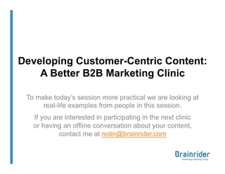 Developing Customer-Centric Content:
    A Better B2B Marketing Clinic

 To make today’s session more practical we are looking at
      real-life examples from people in this session.
   If you are interested in participating in the next clinic
   or having an offline conversation about your content,
            contact me at nolin@brainrider.com
 