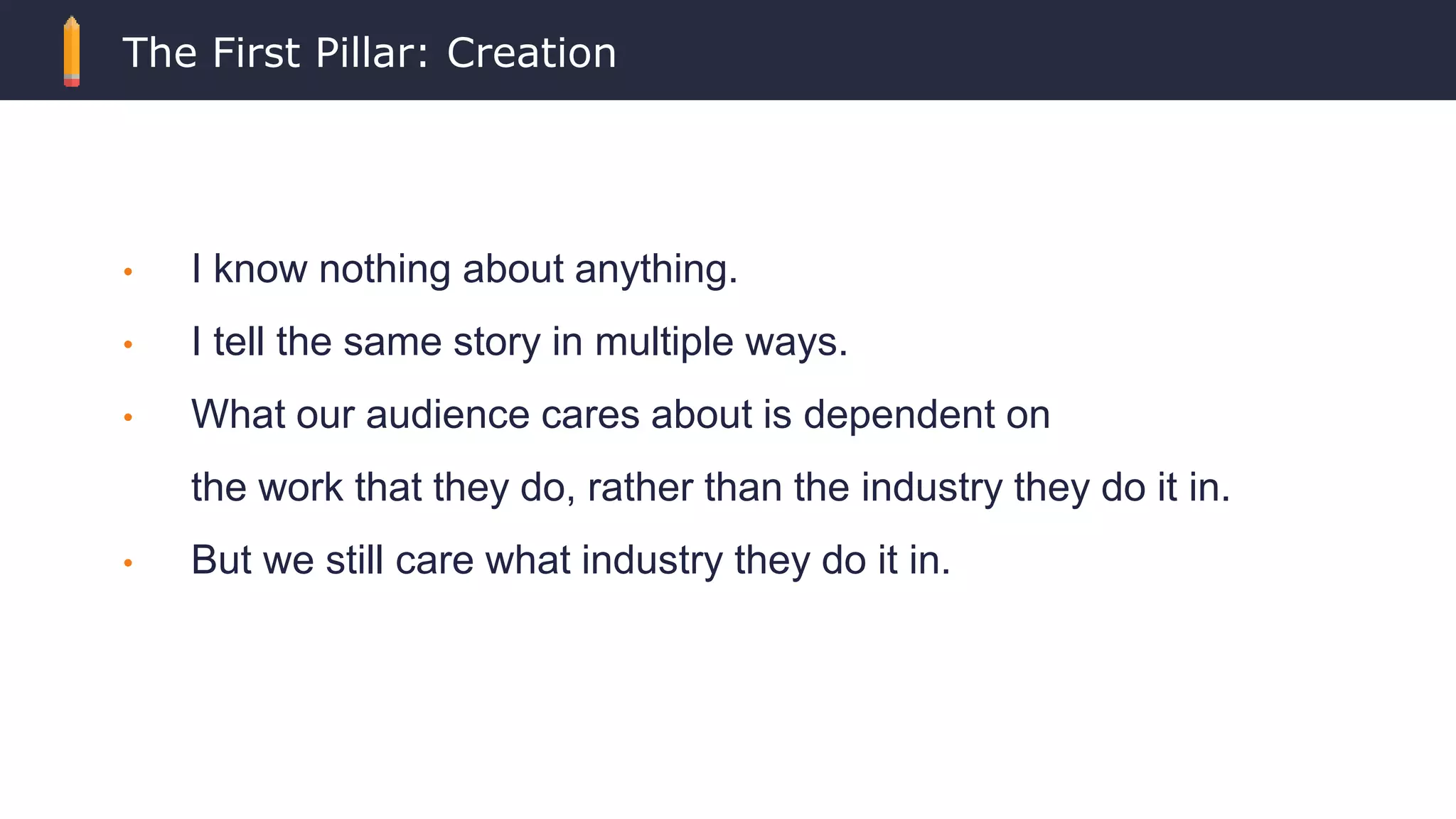 The First Pillar: Creation
• I know nothing about anything.
• I tell the same story in multiple ways.
• What our audience cares about is dependent on
the work that they do, rather than the industry they do it in.
• But we still care what industry they do it in.
 