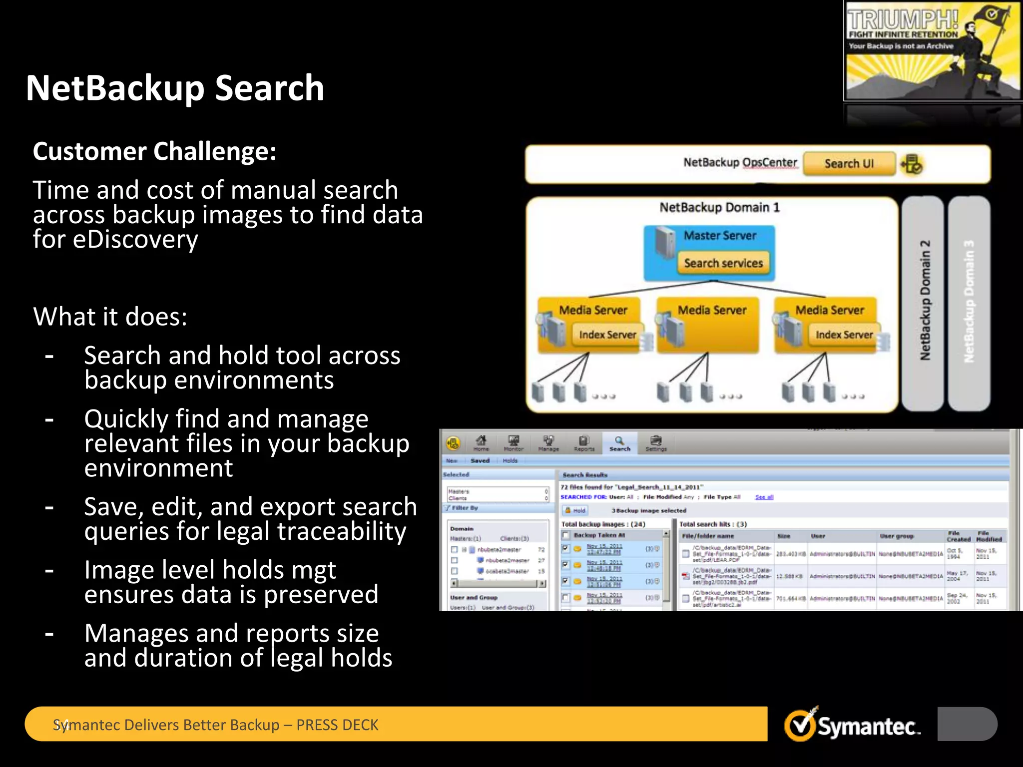 NetBackup Search
Customer Challenge:
Time and cost of manual search
across backup images to find data
for eDiscovery

What it does:
- Search and hold tool across
   backup environments
- Quickly find and manage
   relevant files in your backup
   environment
- Save, edit, and export search
   queries for legal traceability
- Image level holds mgt
   ensures data is preserved
- Manages and reports size
   and duration of legal holds

 Symantec Delivers Better Backup – PRESS DECK
 14
 