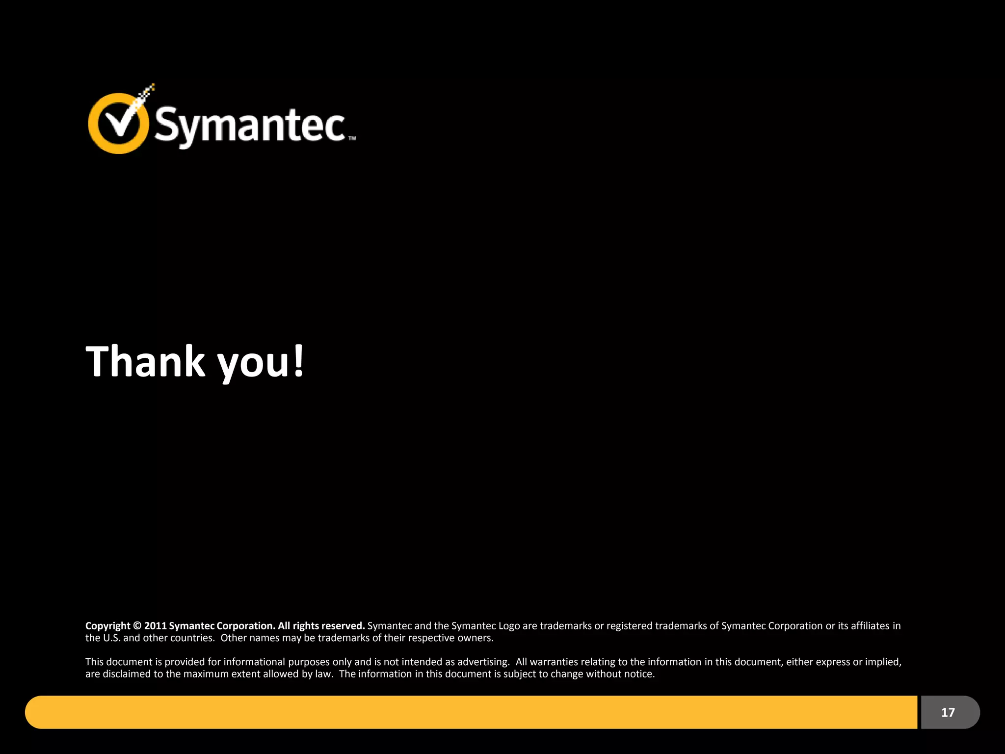 Thank you!




Copyright © 2011 Symantec Corporation. All rights reserved. Symantec and the Symantec Logo are trademarks or registered trademarks of Symantec Corporation or its affiliates in
the U.S. and other countries. Other names may be trademarks of their respective owners.

This document is provided for informational purposes only and is not intended as advertising. All warranties relating to the information in this document, either express or implied,
are disclaimed to the maximum extent allowed by law. The information in this document is subject to change without notice.


                                                                                                                                                                                        17
 
