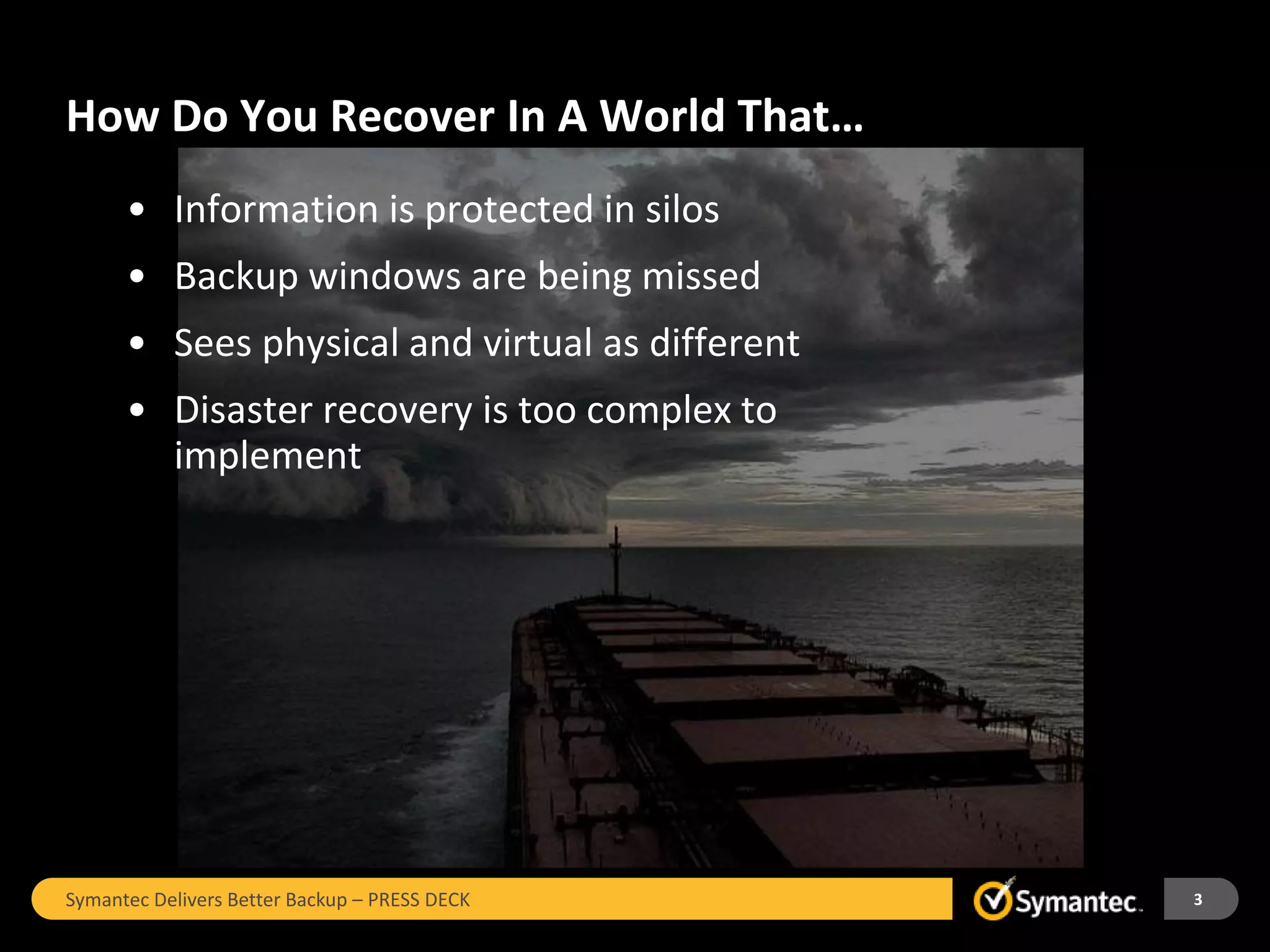 How Do You Recover In A World That…
      • Information is protected in silos
      • Backup windows are being missed
      • Sees physical and virtual as different
      • Disaster recovery is too complex to
        implement




Symantec Delivers Better Backup – PRESS DECK     3
 