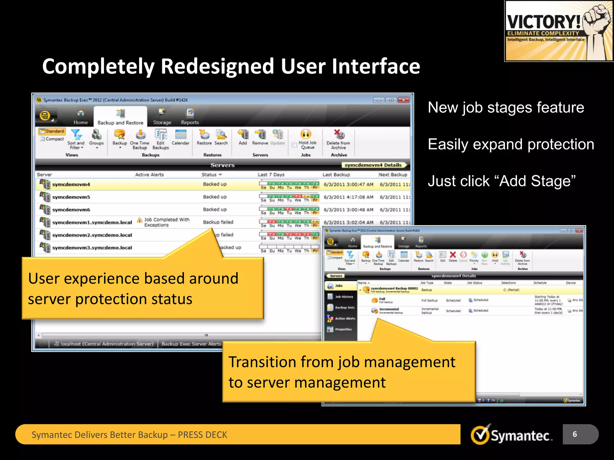 Completely Redesigned User Interface
                                                                         New job stages feature

                                                                         Easily expand protection

                                                                         Just click “Add Stage”




User experience based around
server protection status


                                               Transition from job management
                                               to server management

Symantec Delivers Better Backup – PRESS DECK                                                  6
 