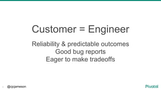 @cjcjameson3
Customer = Engineer
Reliability & predictable outcomes
Good bug reports
Eager to make tradeoffs
 
