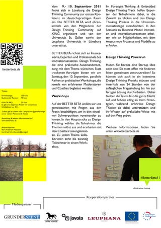 Vom 9.- 10. September 2011               Im Foresight Thinking & Embedded
                                                      findet sich in Lüneburg die Design       Design Thinking Track helfen Exper-
                                                      Thinking Community zur ersten Kon-       ten den Teilnehmern dabei, in die
                                                      ferenz im deutschsprachigen Raum         Zukunft zu blicken und den Design
                                                      ein. Die BETTER BETA wird ehren-         Thinking Prozess in die Unterneh-
                                                      amtlich von den Mitgliedern der          mensstrategie einzuflechten. In den
                                                      Design Thinking Community auf            Sessions zu Business Model Innovati-
                                                      XING organisiert und von der             on und Innovationsprozessen arbei-
                                                      Universität St. Gallen sowie der         ten wir an Möglichkeiten, mit dem
                                                      Leuphana Universität in Lüneburg         Ansatz neue Prozesse und Modelle zu
                                                      unterstützt.                             erfinden.

                                                      BETTER BETA richtet sich an Interes-
                                                      sierte, Experten und Professionals des   Design Thinking Powerrun
                                                      Innovationsansatzes Design Thinking,
                                                      die eine praktische Auseinanderset-      Haben Sie bereits eine Startup Idee
 betterbeta.de                                        zung mit dem Thema wünschen. Statt       oder sind Sie stets offen mit Anderen
                                                      trockenen Vorträgen bieten wir am        Ideen gemeinsam voranzutreiben? So
                                                      Samstag, den 10. September, parallele    können sich auch in ein intensives
                                                      Reihen an praktischen Workshops, die     Design Thinking Projekt stürzen und
                                                      jeweils von erfahrenen Moderatoren       innerhalb von 24 Stunden von der
                                                      und Coaches begleitet werden.            anfänglichen Fragestellung bis hin zur
Tickets:
                                                                                               fertigen Lösung durcharbeiten. Dabei
Erwerbstätige:
Studierende/ Rentner:
                        130 Euro
                        70 Euro
                                                      Workshops                                bleiben die Teams fast die ganze Nacht
                                                                                               auf und fiebern eifrig an ihren Proto-
Kick-Off BBQ:            35 Euro
Es gibt eine begrenzte Anzahl von kostenlosen         Auf der BETTER BETA wollen wir uns       typen, während erfahrene Design
Schlafplätzen vor Ort.
                                                      gemeinsamen mit Fragen aus der           Thinker sie dabei unterstützen und
Zudem gibt es unweit vom Campus eine Jugendherberge   Praxis beschäftigen, um in den einzel-   ihr Wissen auf praktische Weise mit
sowie weitere Pensionen & Hotels.
                                                      nen Schwerpunkten voneinander zu         auf den Weg geben.
Anmeldung & weitere Informationen auf
www.betterbeta.de                                     lernen. In den Haupttracks zu Design
                                                      Thinking wählen die Teilnehmer die
Ansprechpartner:                                      Themen selbst aus und erarbeiten mit     Weitere Informationen finden Sie
Boris Friedrich Milkowski
borisfriedrich.milkowski@unisg.ch                      den Coaches Lösungsansät-               unter www.betterbeta.de
                                                       ze. Zu jedem Thema kolla-
                                                       borieren zehn bis zwanzig
                                                       Teilnehmer in einem Work-
                                                       shop.




                                                                                                                             #BetterBeta11


                                                                                                                   official twitter hashtag



                                                                                Kooperationspartner

             Medienpartner
 
