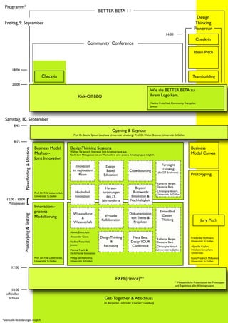 Programm*
                                                                                                    BETTER BETA 11
                                                                                                                                                                                              Design
  Freitag, 9. September                                                                                                                                                                      Thinking
                                                                                                                                                                                            Powerrun
                                                                                                                                                                   14:00
                                                                                                                                                                                             Check-in
                                                                                          Community Conference
                                                                                                                                                                                            Ideen Pitch



        18:00
                                                   Check-in                                                                                                                                Teambuilding
        20:00
                                                                                                                                                    Wie die BETTER BETA zu
                                                                                  Kick-Off BBQ                                                      ihrem Logo kam.
                                                                                                                                                     Nadine Freischlad, Community Evangelist,
                                                                                                                                                     Jovoto          Ahmet Emre Acar




  Samstag, 10. September
         8:45
                                                                                                                 Opening & Keynote
                                                                              Prof. Dr. Sascha Spoun, Leuphana Universität Lüneburg / Prof. Dr. Walter Brenner, Universität St.Gallen

         9:15
                                             Business Model                DesignThinking Sessions                                                                                       Business
                    Needfinding & Ideation




                                                                           Wählen Sie je nach Interesse Ihre Arbeitsgruppe aus.
                                             Mashup -                      Nach dem Mittagessen ist ein Wechseln in eine andere Arbeitsgruppe möglich.
                                                                                                                                                                                         Model Canvas
                                             Joint Innovation
                                                                               Innovation                 Design                                               Foresight
                                                                             im regionalem                 Based                 Crowdsourcing                 Thinking
                                                                                                                                                            (für DT Erfahrene)
                                                                                 Raum                    Education                                                                       Prototyping

                                                                                                                                                           Katharina Berger,
                                                                                                                                     Beyond                Deutsche Bank
                                                                                                           Heraus-
                                                                               Hochschul                forderungen                Buzzwords:              Christophe Vetterli,
                                             Prof. Dr. Falk Uebernickel,
                                                                                                                                                           Universität St.Gallen
                                             Universität St.Gallen             Innovation                  des 21.                Innovation &
   12:00 - 13:00
    Mittagessen           [                                                                             Jahrhunderts              Nachhaltigkeit
                                             Innovations-
                                             prozess                         Wissensdurst                                        Dokumentation
                                                                                                                                                              Embedded
                   Prototyping & Testing




                                             Modellierung                                                Virtuelle                                              Design
                                                                                  &                                               von Events &
                                                                                                       Kollaboration                                           Thinking                          Jury Pitch
                                                                             Wissenschaft                                          Projekten

                                                                           Ahmet Emre Acar
                                                                           Alexander Grots            Design Thinking               Meta Beta:                                           Friederike Hoffmann,
                                                                                                                                                           Katharina Berger,
                                                                           Nadine Freischlad,                &                     Design YOUR             Deutsche Bank                 Universität St.Gallen
                                                                           Jovoto                       Recruiting                  Conference             Christophe Vetterli,          Aljoscha Kaplan,
                                                                           Monika Frech, &                                                                 Universität St.Gallen         Inkubator Leuphana
                                                                           Dark Horse Innovation                                                                                         Universität
                                             Prof. Dr. Falk Uebernickel,   Philipp Skribanowitz,                                                                                         Boris Friedrich Milkowski
                                             Universität St.Gallen         Universität St.Gallen                                                                                         Universität St.Gallen

       17:00


                                                                                                                    EXPE(rience)**
                                                                                                                                                                           ** Messeähnliche Präsentation der Prototypen
                                                                                                                                                                            und Ergebnisse aller Arbeitsgruppen.
        18:00
   offizieller
     Schluss                                                                                              Get-Together & Abschluss
                                                                                                          im Biergarten „Schröder`s Garten“, Lüneburg




*eventuelle Veränderungen möglich
 