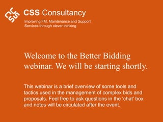 CSS Consultancy
Improving FM, Maintenance and Support
Services through clever thinking




Welcome to the Better Bidding
webinar. We will be starting shortly.

This webinar is a brief overview of some tools and
tactics used in the management of complex bids and
proposals. Feel free to ask questions in the ‘chat’ box
and notes will be circulated after the event.
 