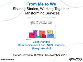 From Me to We
Sharing Stories, Working Together,
Transforming Services
Leigh Kendall
NHS Horizons
Leigh Kendall
Communications Lead, NHS Horizons
@leighakendall
Better Births South West, 6 November 2018
#BetterBirths
 