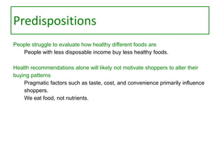 Predispositions
People struggle to evaluate how healthy different foods are
People with less disposable income buy less healthy foods.
Health recommendations alone will likely not motivate shoppers to alter their
buying patterns
Pragmatic factors such as taste, cost, and convenience primarily influence
shoppers.
We eat food, not nutrients.

 