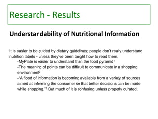 Research - Results
Understandability of Nutritional Information
It is easier to be guided by dietary guidelines; people don’t really understand
nutrition labels - unless they’ve been taught how to read them.
-MyPlate is easier to understand than the food pyramid1
-The meaning of points can be difficult to communicate in a shopping
environment2
-“A flood of information is becoming available from a variety of sources
aimed at informing the consumer so that better decisions can be made
while shopping.”3 But much of it is confusing unless properly curated.

 