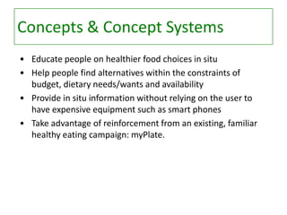 Concepts & Concept Systems
• Educate people on healthier food choices in situ
• Help people find alternatives within the constraints of
budget, dietary needs/wants and availability
• Provide in situ information without relying on the user to
have expensive equipment such as smart phones
• Take advantage of reinforcement from an existing, familiar
healthy eating campaign: myPlate.

 