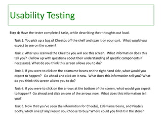 Usability Testing
Step 4: Have the tester complete 4 tasks, while describing their thoughts out loud.
Task 1: You pick up a bag of Cheetos off the shelf and scan it on your cart. What would you
expect to see on the screen?
Task 2: After you scanned the Cheetos you will see this screen. What information does this
tell you? (Follow up with questions about their understanding of specific components if
necessary). What do you think this screen allows you to do?

Task 3: If you were to click on the edamame beans on the right hand side, what would you
expect to happen? Go ahead and click on it now. What does this information tell you? What
do you think this screen allows you to do?
Task 4: If you were to click on the arrows at the bottom of the screen, what would you expect
to happen? Go ahead and click on one of the arrows now. What does this information tell
you?
Task 5: Now that you’ve seen the information for Cheetos, Edamame beans, and Pirate’s
Booty, which one (if any) would you choose to buy? Where could you find it in the store?

 