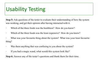 Usability Testing
Step 5: Ask questions of the tester to evaluate their understanding of how the system
was working, and get their opinion after having interacted with it.
·

Which of the three foods was the healthiest? How do you know?

·

Which of the three foods was the least expensive? How do you know?

·
What was your favourite thing about the system? What was your least favourite
thing?
·

Was there anything that was confusing to you about the system?

·

If you had a magic wand, what would this system look like?

Step 6: Answer any of the tester’s questions and thank them for their time.

 