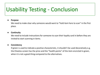 Usability Testing - Conclusion
●

Purpose
We need to make clear why someone would want to “hold item here to scan” in the first
place.

●

Continuity
We need to include instructions for someone to scan their loyalty card in before they are
invited to start scanning in items.

●

Consistency
If green is used to indicate a positive characteristic, it shouldn’t be used decoratively e.g.
the Cheetos screen has the price and the “health points” of the item encircled in green,
when it is not a good thing compared to the alternatives.

 