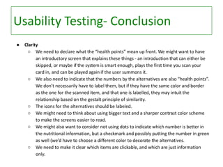 Usability Testing- Conclusion
●

Clarity
○ We need to declare what the “health points” mean up front. We might want to have
an introductory screen that explains these things - an introduction that can either be
skipped, or maybe if the system is smart enough, plays the first time you scan your
card in, and can be played again if the user summons it.
○ We also need to indicate that the numbers by the alternatives are also “health points”.
We don’t necessarily have to label them, but if they have the same color and border
as the one for the scanned item, and that one is labelled, they may intuit the
relationship based on the gestalt principle of similarity.
○ The icons for the alternatives should be labeled.
○ We might need to think about using bigger text and a sharper contrast color scheme
to make the screens easier to read.
○ We might also want to consider not using dots to indicate which number is better in
the nutritional information, but a checkmark and possibly putting the number in green
as well (we’d have to choose a different color to decorate the alternatives.
○ We need to make it clear which items are clickable, and which are just information
only.

 