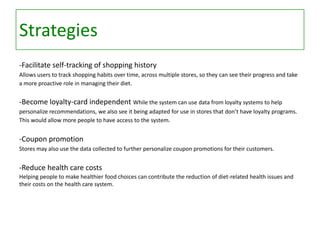 Strategies
-Facilitate self-tracking of shopping history
Allows users to track shopping habits over time, across multiple stores, so they can see their progress and take
a more proactive role in managing their diet.

-Become loyalty-card independent While the system can use data from loyalty systems to help
personalize recommendations, we also see it being adapted for use in stores that don’t have loyalty programs.
This would allow more people to have access to the system.

-Coupon promotion
Stores may also use the data collected to further personalize coupon promotions for their customers.

-Reduce health care costs
Helping people to make healthier food choices can contribute the reduction of diet-related health issues and
their costs on the health care system.

 