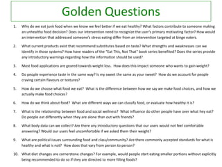 Golden Questions
1.

Why do we eat junk food when we know we feel better if we eat healthy? What factors contribute to someone making
an unhealthy food decision? Does our intervention need to recognize the user’s primary motivating factor? How would
an intervention that addressed someone’s stress eating differ from an intervention targeted at binge eaters.

2.

What current products exist that recommend substitutes based on taste? What strengths and weaknesses can we
identify in those systems? How have readers of the “Eat This, Not That” book series benefited? Does the series provide
any introductory warnings regarding how the information should be used?

3.

Most food applications are geared towards weight loss. How does this impact someone who wants to gain weight?

4.

Do people experience taste in the same way? Is my sweet the same as your sweet? How do we account for people
craving certain flavours or textures?

5.

How do we choose what food we eat? What is the difference between how we say we make food choices, and how we
actually make food choices?

6.

How do we think about food? What are different ways we can classify food, or evaluate how healthy it is?

7.

What is the relationship between food and social wellness? What influence do other people have over what hey eat?
Do people eat differently when they are alone than out with friends?

8.

What body data can we collect? Are there any introductory questions that our users would not feel comfortable
answering? Would our users feel uncomfortable if we asked them their weight?

9.

What are political issues surrounding food and class/community? Are there commonly accepted standards for what is
healthy and what is not? How does that vary from person to person?

10. What diet changes are cornerstone changes? For example, would people start eating smaller portions without explicitly
being recommended to do so if they are directed to more filling foods?

 