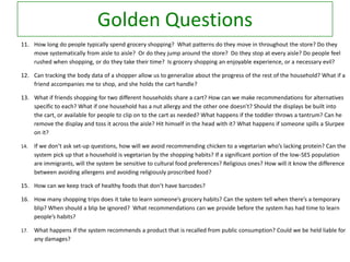 Golden Questions
11. How long do people typically spend grocery shopping? What patterns do they move in throughout the store? Do they
move systematically from aisle to aisle? Or do they jump around the store? Do they stop at every aisle? Do people feel
rushed when shopping, or do they take their time? Is grocery shopping an enjoyable experience, or a necessary evil?
12. Can tracking the body data of a shopper allow us to generalize about the progress of the rest of the household? What if a
friend accompanies me to shop, and she holds the cart handle?
13. What if friends shopping for two different households share a cart? How can we make recommendations for alternatives
specific to each? What if one household has a nut allergy and the other one doesn’t? Should the displays be built into
the cart, or available for people to clip on to the cart as needed? What happens if the toddler throws a tantrum? Can he
remove the display and toss it across the aisle? Hit himself in the head with it? What happens if someone spills a Slurpee
on it?
14.

If we don’t ask set-up questions, how will we avoid recommending chicken to a vegetarian who’s lacking protein? Can the
system pick up that a household is vegetarian by the shopping habits? If a significant portion of the low-SES population
are immigrants, will the system be sensitive to cultural food preferences? Religious ones? How will it know the difference
between avoiding allergens and avoiding religiously proscribed food?

15. How can we keep track of healthy foods that don’t have barcodes?
16. How many shopping trips does it take to learn someone’s grocery habits? Can the system tell when there’s a temporary
blip? When should a blip be ignored? What recommendations can we provide before the system has had time to learn
people’s habits?
17.

What happens if the system recommends a product that is recalled from public consumption? Could we be held liable for
any damages?

 