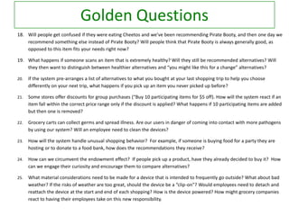 Golden Questions
18. Will people get confused if they were eating Cheetos and we’ve been recommending Pirate Booty, and then one day we
recommend something else instead of Pirate Booty? Will people think that Pirate Booty is always generally good, as
opposed to this item fits your needs right now?

19. What happens if someone scans an item that is extremely healthy? Will they still be recommended alternatives? Will
they then want to distinguish between healthier alternatives and “you might like this for a change” alternatives?
20.

If the system pre-arranges a list of alternatives to what you bought at your last shopping trip to help you choose
differently on your next trip, what happens if you pick up an item you never picked up before?

21.

Some stores offer discounts for group purchases (“Buy 10 participating items for $5 off). How will the system react if an
item fall within the correct price range only if the discount is applied? What happens if 10 participating items are added
but then one is removed?

22.

Grocery carts can collect germs and spread illness. Are our users in danger of coming into contact with more pathogens
by using our system? Will an employee need to clean the devices?

23.

How will the system handle unusual shopping behavior? For example, if someone is buying food for a party they are
hosting or to donate to a food bank, how does the recommendations they receive?

24.

How can we circumvent the endowment effect? If people pick up a product, have they already decided to buy it? How
can we engage their curiosity and encourage them to compare alternatives?

25.

What material considerations need to be made for a device that is intended to frequently go outside? What about bad
weather? If the risks of weather are too great, should the device be a “clip-on”? Would employees need to detach and
reattach the device at the start and end of each shopping? How is the device powered? How might grocery companies
react to having their employees take on this new responsibility.

 