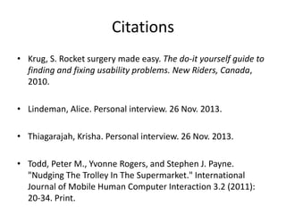 Citations
• Krug, S. Rocket surgery made easy. The do-it yourself guide to
finding and fixing usability problems. New Riders, Canada,
2010.
• Lindeman, Alice. Personal interview. 26 Nov. 2013.
• Thiagarajah, Krisha. Personal interview. 26 Nov. 2013.
• Todd, Peter M., Yvonne Rogers, and Stephen J. Payne.
"Nudging The Trolley In The Supermarket." International
Journal of Mobile Human Computer Interaction 3.2 (2011):
20-34. Print.

 