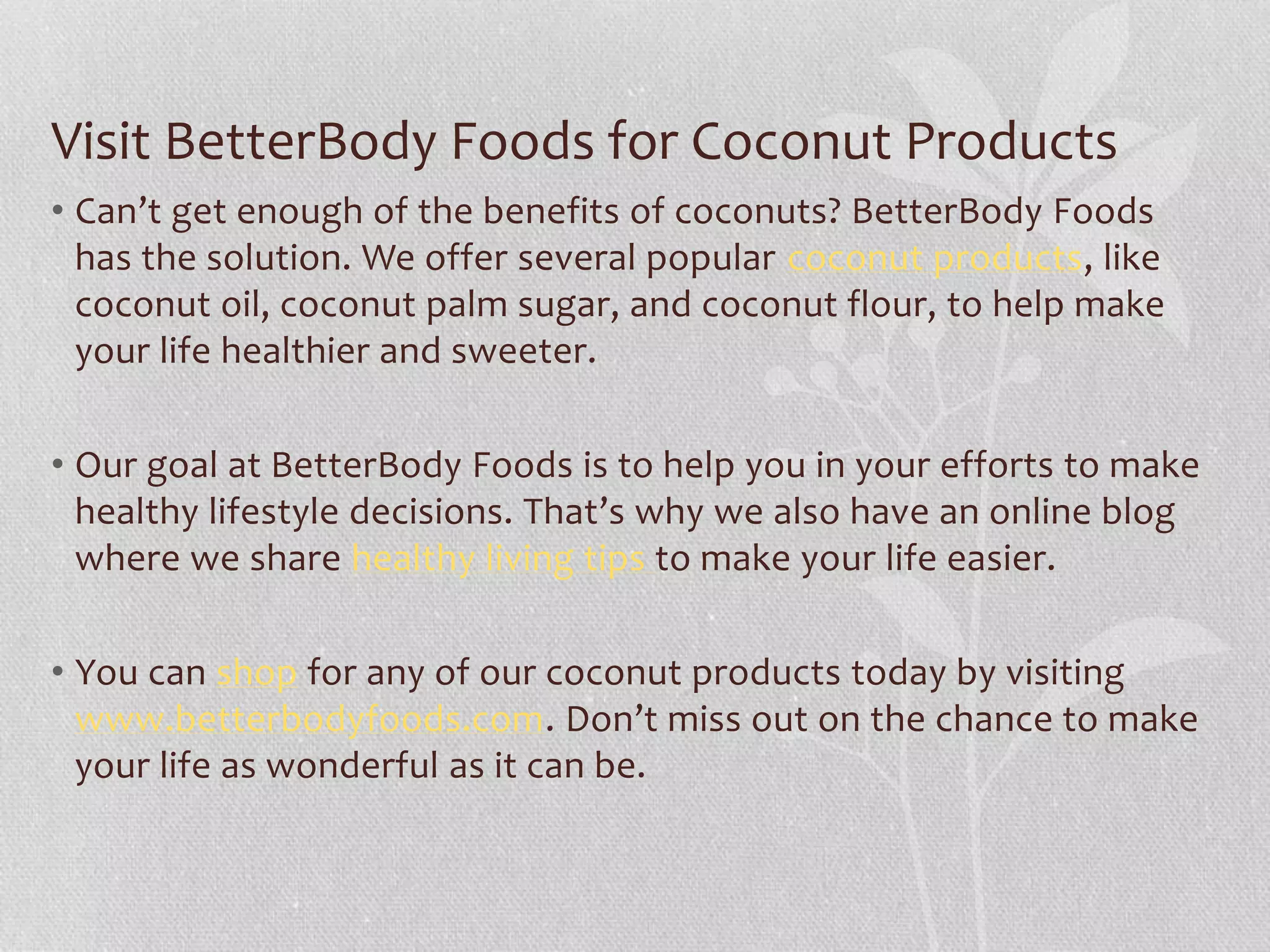 Visit BetterBody Foods for Coconut Products
• Can’t get enough of the benefits of coconuts? BetterBody Foods
has the solution. We offer several popular coconut products, like
coconut oil, coconut palm sugar, and coconut flour, to help make
your life healthier and sweeter.
• Our goal at BetterBody Foods is to help you in your efforts to make
healthy lifestyle decisions. That’s why we also have an online blog
where we share healthy living tips to make your life easier.
• You can shop for any of our coconut products today by visiting
www.betterbodyfoods.com. Don’t miss out on the chance to make
your life as wonderful as it can be.
 