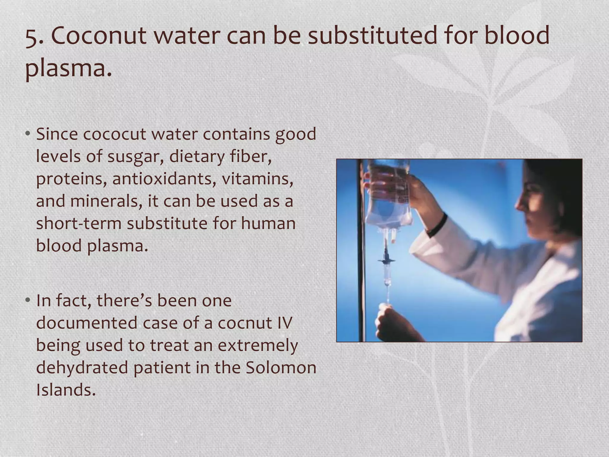 5. Coconut water can be substituted for blood
plasma.
• Since cococut water contains good
levels of susgar, dietary fiber,
proteins, antioxidants, vitamins,
and minerals, it can be used as a
short-term substitute for human
blood plasma.
• In fact, there’s been one
documented case of a cocnut IV
being used to treat an extremely
dehydrated patient in the Solomon
Islands.
 