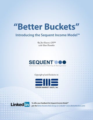 “Better Buckets”
Introducing the Sequent Income Model™
                By Joe Elsasser, CFP®
                 with Dan Trumblee




       SEQUENT
                                     SM




       Retirement Outcome Planning & Management




            Copyright of and Exclusive to:




         To offer your feedback the Sequent Income Model™
         join the Better Buckets Beta Group on LinkedIn® (www.BetterBuckets.com)
 