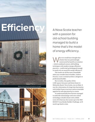 BETTERBUILDER.CA | ISSUE 29 | SPRING 2019 17
A Nova Scotia teacher
with a passion for
old-school building
managed to build a
home that’s the model
of energy efficiency.
Efficiency
W
ho ever would have thought that
a home that was painstakingly
constructed by hand by an amateur
– which combined century-old building
techniques with modern energy-efficiency
practices – could wind up being good enough
to nearly win an award for energy efficiency?
The results are all the more remarkable
when you consider that its builder, Andrew
Parsons, is not a trained architect, designer or
professional builder.
But in reality, the quality of this
3,500-square foot post-and-beam home in
Melmerby Beach, Nova Scotia, was no fluke. It
was the culmination of a long-time fascination
with timber frame structures and an insatiable
appetite for self-education by its creator.
To understand fully how Parsons managed
to meld old-school design with new-school
technology to build a home with a HERS
score of 35 that was the runner-up in the 2018
RESNET Cross Border Builder Challenge, we’ll
need to go back in time.
Below: Inner beauty and exterior strength.
PHOTOSCOURTESYOFANDREWPARSONS
 