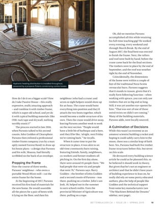 BETTERBUILDER.CA | ISSUE 29 | SPRING 2019 19
How do I do it on a bigger scale? How
do I take Passive House – this really
expensive, really amazing approach
– and combine it with timber frame,
which is super old school, and yet do
it with typical building materials (like
OSB, tuck tape and drywall, nothing
terribly exotic)?”
The process started in late 2016,
when Parsons talked to his second
cousin, John Godden of Clearsphere.
Parsons then enlisted a professional
timber frame company (run by a man
aptly named Forrest Rand) to draw up
his house plans – a design that Parsons
and his wife, Shauna, had literally
scribbled on the back of an envelope.
Prepping the Frame
Over the course of three weeks,
Parsons’ neighbour – who owns a
portable Wood-Mizer mill – cut the
entire frame for the home.
At the beginning of 2017, Parsons
received his first load of materials for
the new home. He would assemble
all the pieces for a pair of bents with
it lying on the floor, and then his
neighbour (who had a crane) and
seven or eight helpers would show up
for an hour. The crane would hoist
everything into position and they’d
attach the two bents together, which
would become a stable structure of its
own. Then the crane would drive away,
leaving Parsons another week to work
on the next section. “People would
have a little bit of barbeque and a beer,
and they’d be like, ‘alright, next Friday
we’re coming back,’” he recalls.
When it came time to put the
structure in place, it was akin to an
old-time community barn raising,
featuring friends, family, neighbours,
co-workers and former students all
pitching in. On the first day alone,
there were around 45 people there. “We
had people that were six and people
that were 76,” Parsons says. Barry
Godden – the brother of John Godden
and a second cousin of Parsons – was
there, pushing on a timber. John’s son
Josh, 18, helped out in the summer
to earn school credits. Even the
provincial Minister of Agriculture was
there, pulling on a rope.
Oh, did we mention Parsons
accomplished all this while retaining
his full-time teaching gig? He worked
every evening, every weekend and
through March Break. By the end of
August 2017, the final bent was erected
to finish the frame. Next, the rafters
and roof were built by hand, before the
crane came back for the final sections.
The timbers were in place by the end of
September, and the roof was weather
tight by the end of November.
Coincidentally, the dimensions
of the home were within a couple of
feet of the traditional Nova Scotia
vernacular barn. Parsons suggests
that it stands to reason, given that it’s
really form following function – when
working with spruce, you can only use
timbers that are so big and so long.
Still, it was yet another eye-opener for
him: “That was sort of one of those
weird twists we didn’t see coming.”
Many of the building materials,
Parsons adds, were locally sourced.
A Culmination of Decisions
While this wasn’t as extreme as an
amateur scientist building a rocket and
hoping it could safely carry him to the
moon, there was a similar leap of faith
here. Yes, Parsons had built five timber
frame structures before this, but never
on this scale.
He devoured every building science
article he could as he planned this, so
he believed it should work in theory.
But given that he’s not an engineer or
architect and that he didn’t have years
of building experience to lean on, he
really did rely on some pretty educated
authors, plus the help of people like
Godden and the technical support
from some key manufacturers (see
“The Machines Behind the Dreams”
sidebar, next page).
Hydronic heating distribution is installed throughout,
powered by a propane Polaris condensing combo heater.
 