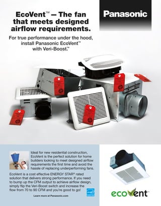 EcoVent™
—The fan
that meets designed
airﬂow requirements.
For true performance under the hood,
install Panasonic EcoVent™
with Veri-Boost.™
Ideal for new residential construction,
EcoVent is the perfect solution for home
builders looking to meet designed airflow
requirements the first time and avoid the
hassle of replacing underperforming fans.
EcoVent is a cost effective ENERGY STAR®
rated
solution that delivers strong performance. If you need
to bump up the CFM output to achieve airflow design,
simply flip the Veri-Boost switch and increase the
flow from 70 to 90 CFM and you’re good to go!
Learn more at Panasonic.com
 