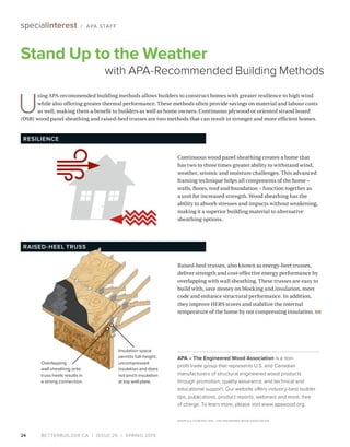 BETTERBUILDER.CA | ISSUE 29 | SPRING 201924
specialinterest / APA STAFF
Stand Up to the Weather
with APA-Recommended Building Methods
Raised-heel trusses, also known as energy-heel trusses,
deliver strength and cost-effective energy performance by
overlapping with wall sheathing. These trusses are easy to
build with, save money on blocking and insulation, meet
code and enhance structural performance. In addition,
they improve HERS scores and stabilize the internal
temperature of the home by not compressing insulation. BB
APA – The Engineered Wood Association is a non-
profit trade group that represents U.S. and Canadian
manufacturers of structural engineered wood products
through promotion, quality assurance, and technical and
educational support. Our website offers industry-best builder
tips, publications, product reports, webinars and more, free
of charge. To learn more, please visit www.apawood.org.
GRAPHICS COURTESY APA – THE ENGINEERED WOOD ASSOCIATION
U
sing APA-recommended building methods allows builders to construct homes with greater resilience to high wind
while also offering greater thermal performance. These methods often provide savings on material and labour costs
as well, making them a benefit to builders as well as home owners. Continuous plywood or oriented strand board
(OSB) wood panel sheathing and raised-heel trusses are two methods that can result in stronger and more efficient homes.
Continuous wood panel sheathing creates a home that
has two to three times greater ability to withstand wind,
weather, seismic and moisture challenges. This advanced
framing technique helps all components of the home –
walls, floors, roof and foundation – function together as
a unit for increased strength. Wood sheathing has the
ability to absorb stresses and impacts without weakening,
making it a superior building material to alternative
sheathing options.
RESILIENCE
RAISED-HEEL TRUSS
Overlapping
wall sheathing onto
truss heels results in
a strong connection.
Insulation space
permits full-height,
uncompressed
insulation and does
not pinch insulation
at top wall plate.
 