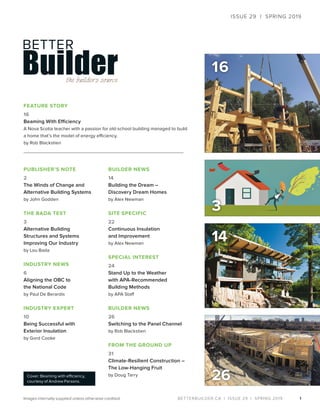 BETTERBUILDER.CA | ISSUE 29 | SPRING 2019
16
1
PUBLISHER’S NOTE
2
The Winds of Change and
Alternative Building Systems
by John Godden
THE BADA TEST
3
Alternative Building
Structures and Systems
Improving Our Industry
by Lou Bada
INDUSTRY NEWS
6
Aligning the OBC to
the National Code
by Paul De Berardis
INDUSTRY EXPERT
10
Being Successful with
Exterior Insulation
by Gord Cooke
BUILDER NEWS
14
Building the Dream –
Discovery Dream Homes
by Alex Newman
SITE SPECIFIC
22
Continuous Insulation
and Improvement
by Alex Newman
SPECIAL INTEREST
24
Stand Up to the Weather
with APA-Recommended
Building Methods
by APA Staff
BUILDER NEWS
26
Switching to the Panel Channel
by Rob Blackstien
FROM THE GROUND UP
31
Climate-Resilient Construction –
The Low-Hanging Fruit
by Doug Tarry
FEATURE STORY
16
Beaming With Efficiency
A Nova Scotia teacher with a passion for old-school building managed to build
a home that’s the model of energy efficiency.
by Rob Blackstien
26
ISSUE 29 | SPRING 2019
Cover: Beaming with efficiency,
courtesy of Andrew Parsons.
Images internally supplied unless otherwise credited.
14
3
 