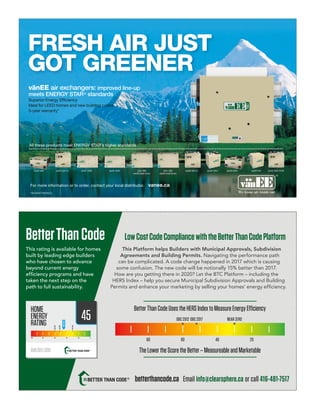 vanee.ca
All these products meet ENERGY STAR’s higher standards
For more information or to order, contact your local distributor.
vänEE 100H vänEE 200HvänEE 60H vänEE 60H-V+ vänEE 90H-V ECMvänEE 40H+vänEE 90H-V+ vänEE 60H+ vänEE 50H1001 HRV
vänEE Gold Series
2001 HRV
vänEE Gold Series
vänEE air exchangers: improved line-up
meets ENERGY STAR®
standards
Superior Energy Efﬁciency
Ideal for LEED homes and new building codes
5-year warranty*
FRESH AIR JUST
GOT GREENER
*ON MOST MODELS.
LowCostCodeCompliancewiththeBetterThanCodePlatform
This rating is available for homes
built by leading edge builders
who have chosen to advance
beyond current energy
efﬁciency programs and have
taken the next step on the
path to full sustainability.
BetterThanCode
This Platform helps Builders with Municipal Approvals, Subdivision
Agreements and Building Permits. Navigating the performance path
can be complicated. A code change happened in 2017 which is causing
some confusion. The new code will be notionally 15% better than 2017.
How are you getting there in 2020? Let the BTC Platform – including the
HERS Index – help you secure Municipal Subdivision Approvals and Building
Permits and enhance your marketing by selling your homes’ energy efﬁciency.
45
BetterThanCodeUsestheHERSIndextoMeasureEnergyEfficiency
TheLowertheScoretheBetter–MeasureableandMarketable
OBC 2012 OBC 2017 NEAR ZERO
80 60 40 20
betterthancode.ca Email info@clearsphere.ca or call 416-481-7517
 