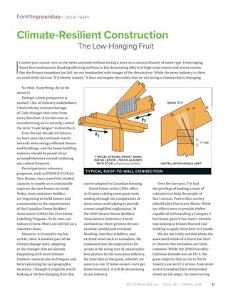 BETTERBUILDER.CA | ISSUE 29 | SPRING 2019
fromthegroundup / DOUG TARRY
So what, if anything, do we do
about it?
Perhaps a little perspective is
needed. Like all industry stakeholders,
I deal with the constant barrage
of Code changes that come from
every direction. It has become so
overwhelming we’ve actually coined
the term “Code fatigue” to describe it.
Over the last decade in Ontario,
we have seen the continual march
towards more energy-efficient houses
and buildings, and the home building
industry should be proud of our
accomplishments towards reducing
our carbon footprint.
Participation in voluntary
programs, such as ENERGY STAR for
New Homes, has created the needed
capacity to enable us to continually
improve the new homes we build.
Today, more and more builders
are beginning to build houses and
communities to the requirements
of the Canadian Home Builders’
Association (CHBA) Net Zero Home
Labelling Program. To be sure, our
industry’s best efforts are still led on a
volunteer basis.
However, as I noted in my last
article, there is another part of the
climate change story: adapting
to the changes that are already
happening with more climate-
resilient construction techniques and
better planning for our geographic
locations. I thought it might be worth
looking at the low-hanging fruit that
can be adapted to Canadian housing.
David Foster at the CHBA office
in Ottawa is doing some great work
wading through the complexities of
these issues and helping to provide
a more simplified explanation. At
the 2018 Ontario Home Builders’
Association Conference, David
outlined our three greatest threats:
extreme rainfall and overland
flooding, interface wildfires, and
extreme wind such as tornadoes. He
explained that the major driver for
action is the rising cost of catastrophic
loss payouts by the insurance industry.
We have skin in the game, whether we
want it or not. If home owners can’t get
home insurance, it will be devastating
to our industry.
Over the last year, I’ve had
the privilege of leading a team of
volunteers to help the people of
San Lorenzo, Puerto Rico as they
rebuild after Hurricane Maria. While
our efforts were to provide shelter
capable of withstanding a Category 4
hurricane, part of our team’s mission
was looking at lessons learned and
working to apply them here in Canada.
We are not really worried about the
associated winds of a hurricane here
in Ontario, but tornadoes are fairly
common. While the 2018 Dunrobin-
Gatineau tornado was an EF-3, the
great majority that occur in North
America are an EF-2 or less. Even more
severe tornadoes have diminished
winds on the edges. So constructing
Climate-Resilient Construction
The Low-Hanging Fruit
I
t seems you cannot turn on the news anymore without seeing a story on a natural disaster of some type. From raging
forest fires and massive flooding affecting millions to the devastating effects of high-wind events and severe storms
like the Ottawa tornadoes last fall, we are bombarded with images of the devastation. While the news industry is often
accused of the dictum “If it bleeds, it leads,” it does not negate the reality that we are facing a climate that is changing.
31
TYPICAL STRONG-DRIVE® SDWC
INSTALLATION –TRUSS ALIGNED
WITH STUD (offset truss similar)
TYPICAL ROOF-TO-WALL CONNECTION
INSTALLATION ANGLE LIMIT
F1
F2
SIMPSONSTRONG-TIE
 