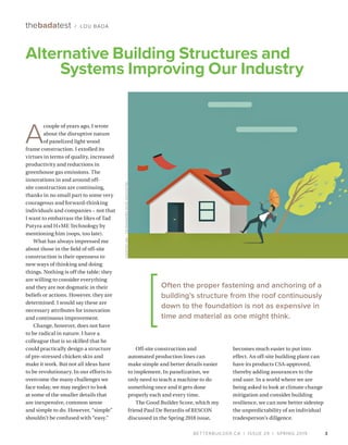 BETTERBUILDER.CA | ISSUE 29 | SPRING 2019
Alternative Building Structures and
Systems Improving Our Industry
3
A
couple of years ago, I wrote
about the disruptive nature
of panelized light wood
frame construction. I extolled its
virtues in terms of quality, increased
productivity and reductions in
greenhouse gas emissions. The
innovations in and around off-
site construction are continuing,
thanks in no small part to some very
courageous and forward-thinking
individuals and companies – not that
I want to embarrass the likes of Tad
Putyra and H+ME Technology by
mentioning him (oops, too late).
What has always impressed me
about those in the field of off-site
construction is their openness to
new ways of thinking and doing
things. Nothing is off the table; they
are willing to consider everything
and they are not dogmatic in their
beliefs or actions. However, they are
determined. I would say these are
necessary attributes for innovation
and continuous improvement.
Change, however, does not have
to be radical in nature. I have a
colleague that is so skilled that he
could practically design a structure
of pre-stressed chicken skin and
make it work. But not all ideas have
to be revolutionary. In our efforts to
overcome the many challenges we
face today, we may neglect to look
at some of the smaller details that
are inexpensive, common sense
and simple to do. However, “simple”
shouldn’t be confused with “easy.”
thebadatest / LOU BADA
Off-site construction and
automated production lines can
make simple and better details easier
to implement. In panelization, we
only need to teach a machine to do
something once and it gets done
properly each and every time.
The Good Builder Score, which my
friend Paul De Berardis of RESCON
discussed in the Spring 2018 issue,
becomes much easier to put into
effect. An off-site building plant can
have its products CSA-approved,
thereby adding assurances to the
end user. In a world where we are
being asked to look at climate change
mitigation and consider building
resilience, we can now better sidestep
the unpredictability of an individual
tradesperson’s diligence.
COURTESYAPA–THEENGINEEREDWOODASSOCIATION
Often the proper fastening and anchoring of a
building’s structure from the roof continuously
down to the foundation is not as expensive in
time and material as one might think.
 