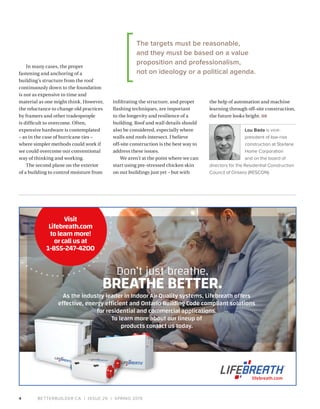 BETTERBUILDER.CA | ISSUE 29 | SPRING 20194
In many cases, the proper
fastening and anchoring of a
building’s structure from the roof
continuously down to the foundation
is not as expensive in time and
material as one might think. However,
the reluctance to change old practices
by framers and other tradespeople
is difficult to overcome. Often,
expensive hardware is contemplated
– as in the case of hurricane ties –
where simpler methods could work if
we could overcome our conventional
way of thinking and working.
The second plane on the exterior
of a building to control moisture from
infiltrating the structure, and proper
flashing techniques, are important
to the longevity and resilience of a
building. Roof and wall details should
also be considered, especially where
walls and roofs intersect. I believe
off-site construction is the best way to
address these issues.
We aren’t at the point where we can
start using pre-stressed chicken skin
on our buildings just yet – but with
the help of automation and machine
learning through off-site construction,
the future looks bright. BB
Lou Bada is vice-
president of low-rise
construction at Starlane
Home Corporation
and on the board of
directors for the Residential Construction
Council of Ontario (RESCON).
Don’t just breathe,
BREATHE BETTER.
As the industry leader in Indoor Air Quality systems, Lifebreath offers
effective, energy efficient and Ontario Building Code compliant solutions
for residential and commercial applications.
To learn more about our lineup of
products contact us today.
lifebreath.com
Visit
Lifebreath.com
tolearnmore!
orcallusat
1-855-247-4200
The targets must be reasonable,
and they must be based on a value
proposition and professionalism,
not on ideology or a political agenda.
 