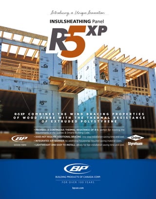 • PROVIDES A CONTINUOUS THERMAL RESISTANCE OF R-5; perfect for meeting the
requirements of the Quebec & Ontario Building Code.
• DOES NOT REQUIRE ADDITIONAL BRACING; one-step installation saving time and cost.
• INTEGRATED AIR-BARRIER; no additional housewrap required saving material costs.
• LIGHTWEIGHT AND EASY TO INSTALL; allows for fast installation saving time and cost.
R-5 XP C O M B I N E S T H E W I N D B R A C I N G P R O P E R T I E S
O F W O O D F I B R E W I T H T H E T H E R M A L R E S I S T A N C E
O F E X T R U D E D P O L Y S T Y R E N E
bpcan.com
F O R O V E R 1 0 0 Y E A R S
INSULSHEATHING Panel
Introducing a Unique Innovation:
 