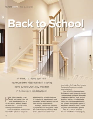 BETTERBUILDER.CA | ISSUE 31 | AUTUMN 201916
P
ink Floyd was rarely, if ever,
wrong. But when it wrote “We
don’t need no education” in
its 1979 classic, “Another Brick in
the Wall, Part II,” it clearly wasn’t
referring to home owners.
Because, let’s face it: Home owners,
left with few options to edify them­
selves outside of the home porn that
HGTV serves up, definitely need to be
educated in the ways of energy-efficient
home building and retrofitting.
Worse yet, constructors – who tend
to pay lip service to being green – often
don’t introduce these options to their
clients, either because they worry
about sticker shock or perhaps because
they assume home owners simply
aren’t interested.
We’re left with a disproportionate
desire among home owners for granite
countertops and hardwood flooring as
key elements of a reno, while the true
difference makers – a tight envelope,
energy-efficient building techniques
and systems, and a general approach
designed to reduce the home’s carbon
footprint – are eschewed or ignored.
What HGTV fails to mention is
that you can add that countertop any
featurestory / ROB BLACKSTIEN
In the HGTV “home porn” era,
how much of the responsibility of teaching
home owners what’s truly important
in their projects falls to builders?
Back to School
 